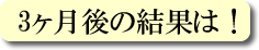 3ヶ月後の結果は！